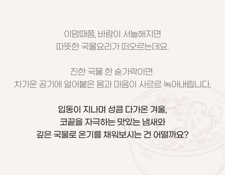 이맘때쯤, 바람이 서늘해지면 따뜻한 국물요리가 떠오르는데요. 진한 국물 한 숟가락이면 차가운 공기에 얼어붙은 몸과 마음이 사르르 녹아내립니다. 입동이 지나며 성큼 다가온 겨울, 코끝을 자극하는 맛있는 냄새와 깊은 국물로 온기를 채워보시는건 어떨까요?