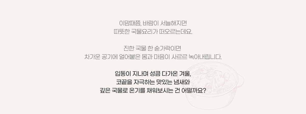 이맘때쯤, 바람이 서늘해지면 따뜻한 국물요리가 떠오르는데요. 진한 국물 한 숟가락이면 차가운 공기에 얼어붙은 몸과 마음이 사르르 녹아내립니다. 입동이 지나며 성큼 다가온 겨울, 코끝을 자극하는 맛있는 냄새와 깊은 국물로 온기를 채워보시는건 어떨까요?