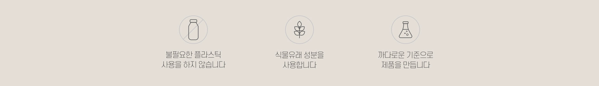 불필요한 플라스틱 사용을 하지 않습니다. 식물유래 성분을 사용합니다. 까다로운 기준으로 제품을 만듭니다.