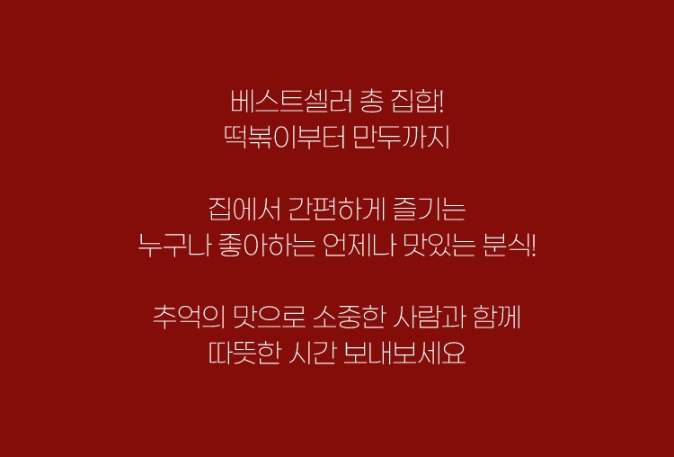 베스트셀러 총 집합! 떡볶이부터 만두까지 집에서 간편하게 즐기는 누구나 좋아하는 언제나 맛있는 분식! 추억의 맛으로 소중한 사람과 함께 따뜻한 시간 보내보세요