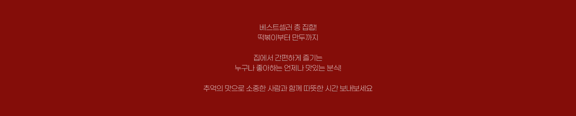 베스트셀러 총 집합! 떡볶이부터 만두까지 집에서 간편하게 즐기는 누구나 좋아하는 언제나 맛있는 분식! 추억의 맛으로 소중한 사람과 함께 따뜻한 시간 보내보세요