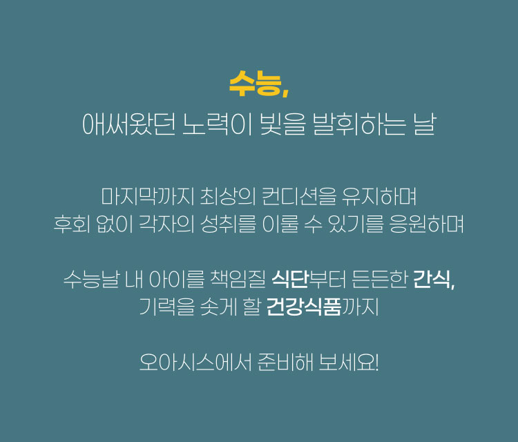 수능, 애써왔던 노력이 빛을 발휘하는 날 마지막까지 최상의 컨디션을 유지하며 후회없이 각자의 성취를 이룰 수 있기를 응원하며 수능날 내 아이를 책임질 식단부터 든든한 간식, 기력을 솟게 할 건강식품까지 오아시스에서 준비해보세요!.