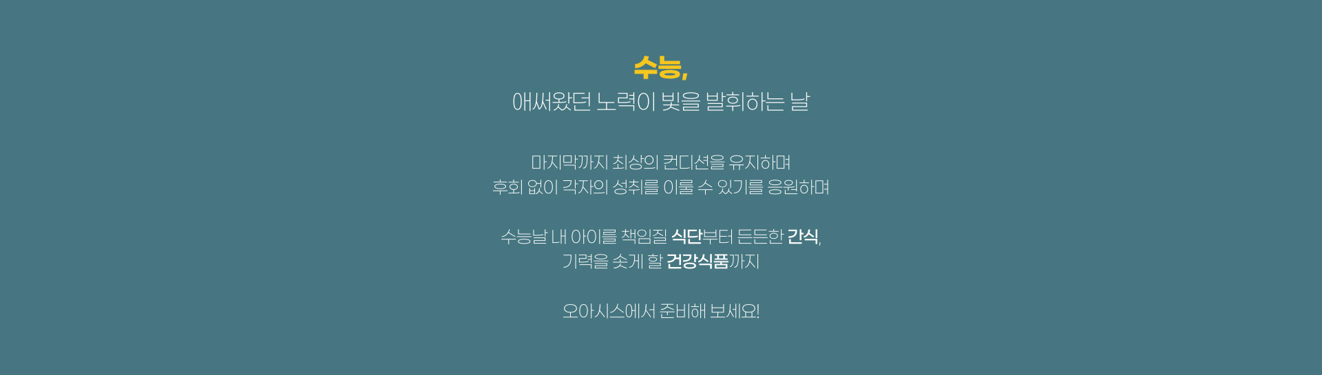 수능, 애써왔던 노력이 빛을 발휘하는 날 마지막까지 최상의 컨디션을 유지하며 후회없이 각자의 성취를 이룰 수 있기를 응원하며 수능날 내 아이를 책임질 식단부터 든든한 간식, 기력을 솟게 할 건강식품까지 오아시스에서 준비해보세요!.