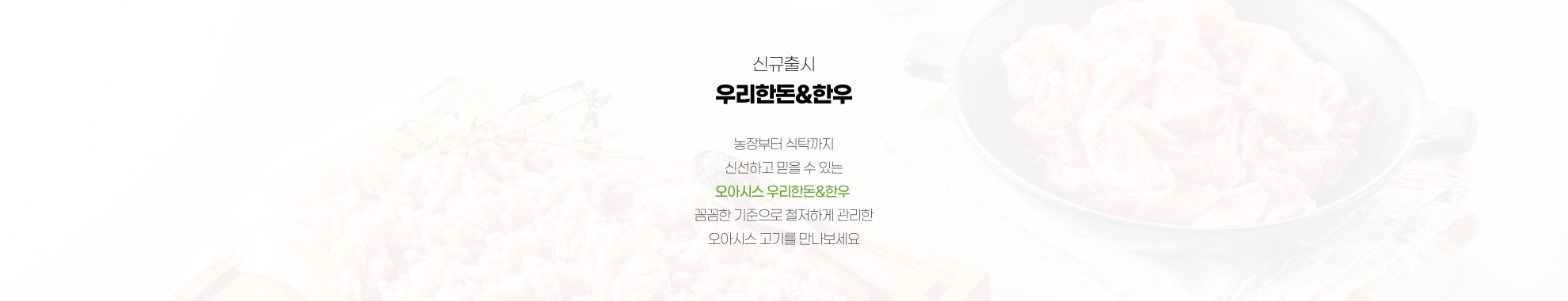 신규 출시 우리 한돈, 한우 - 농장부터 식탁까지 신선하고 믿을 수 있는 오아시스 우리한돈 한우 꼼꼼한 기준으로 철저하게 관리한 오아시스 고기를 만나보세요
