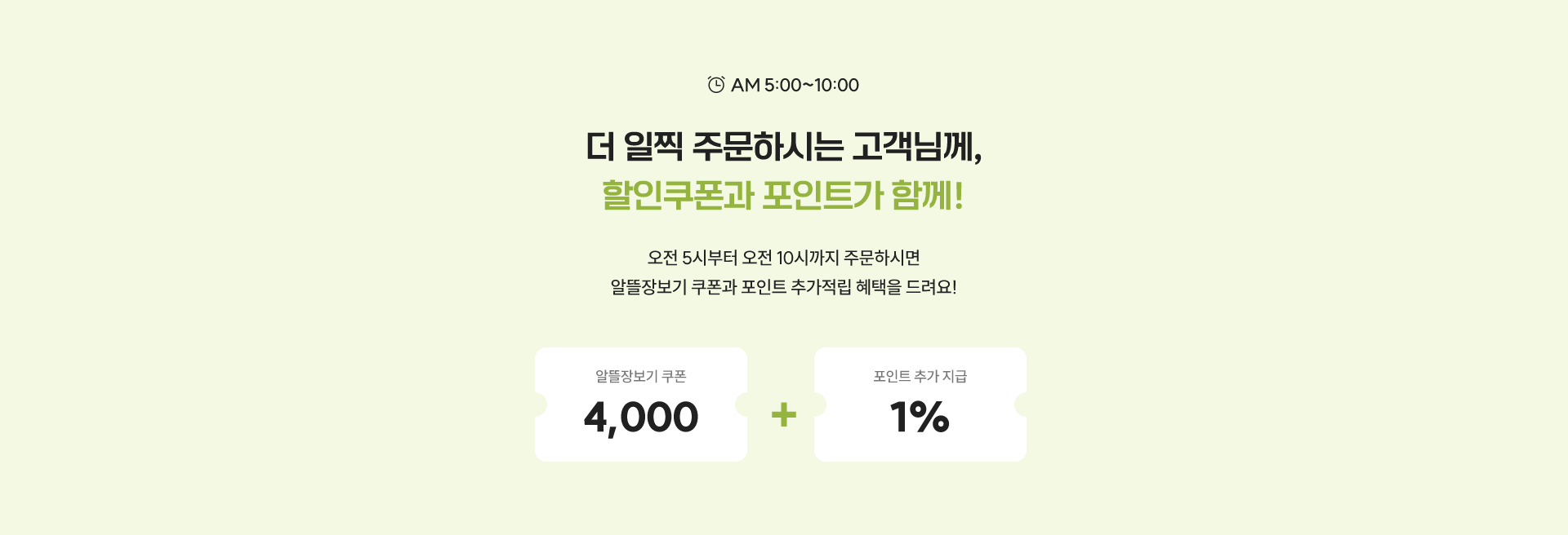 AM 5:00 ~ 10:00 / 더 일찍 주문하시는 고객님께, 할인쿠폰과 포인트가 함께! / 오전 5시부터 오전 10시까지 주문하시면 알뜰장보기 쿠폰과 포인트 추가적립 혜택을 드려요!