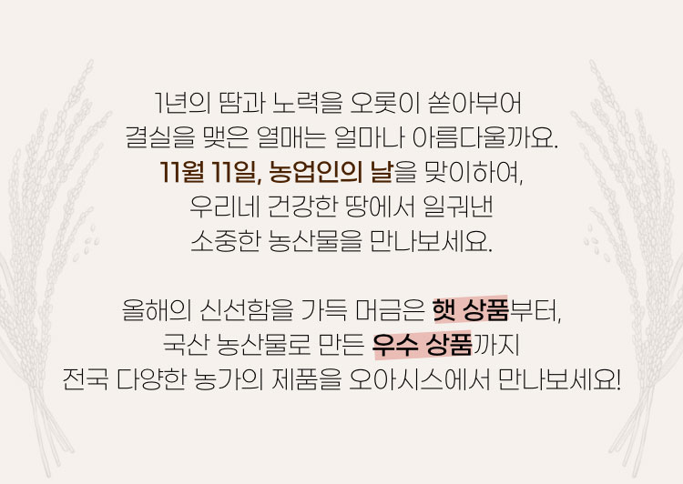 1년의 땀과 노력을 오롯이 쏟아부어 결실을 맺은 열매는 얼마나 아름다울까요. 11월 11일, 농업인의 날을 맞이하여, 우리네 건강한 땅에서 일궈낸 소중한 농산물을 만나보세요. 올해의 신선함을 가득 머금은 햇 상품부터, 국산 농산물로 만든 우수 상품까지 전국 다양한 농가의 제품을 오아시스에서 만나보세요!