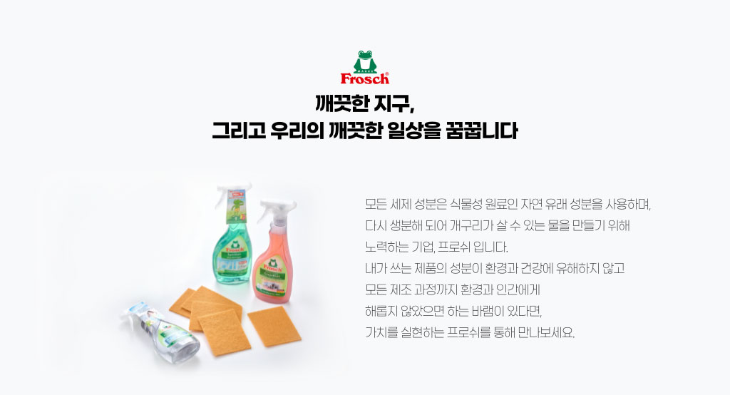 깨끗한 지구, 그리고 우리의 깨끗한 일상을 꿈꿉니다. 모든 세제 성분은 식물성 원료인 자연 유래 성분을 사용하며, 다 생분해 되어 개구리가 살 수 있는 물을 만들기 위해 노력하는 기업, 프로쉬입니다. 내가 쓰는 제품의 성분이 환경과 건강에 유해하지 않고 모든 제조 과정까지 환경과 인간에게 해롭지 않았으면 하는 바램이 있다면, 가치를 실현하는 프로쉬를 통해 만나보세요.