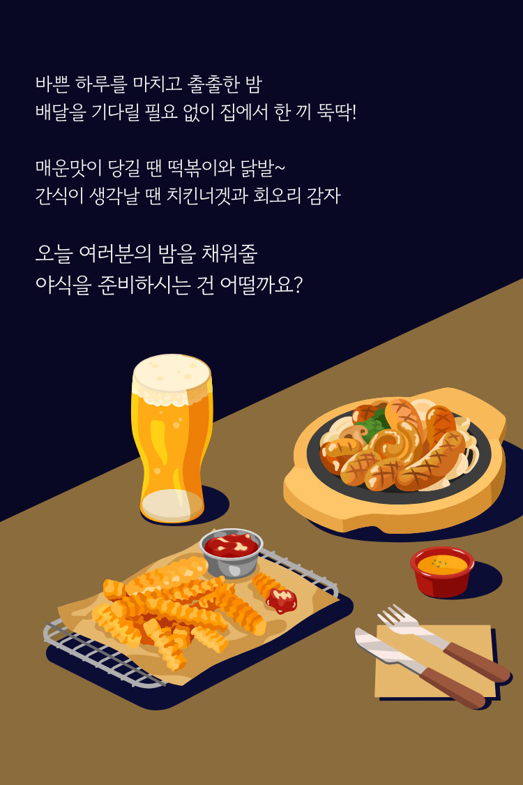 바쁜 하루를 마치고 출출한 밤 배달을 기다릴 필요 없이 집에서 한 끼 뚝 딱! 매운맛이 당길 땐 떡볶이와 닭발~ 간식이 생각날 땐 치킨너겟과 회오리 감자 오늘 여러분의 밤을 채워줄 야식을 준비하시는건 어떨까요?