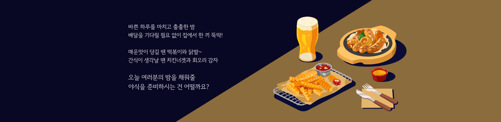 바쁜 하루를 마치고 출출한 밤 배달을 기다릴 필요 없이 집에서 한 끼 뚝 딱! 매운맛이 당길 땐 떡볶이와 닭발~ 간식이 생각날 땐 치킨너겟과 회오리 감자 오늘 여러분의 밤을 채워줄 야식을 준비하시는건 어떨까요?