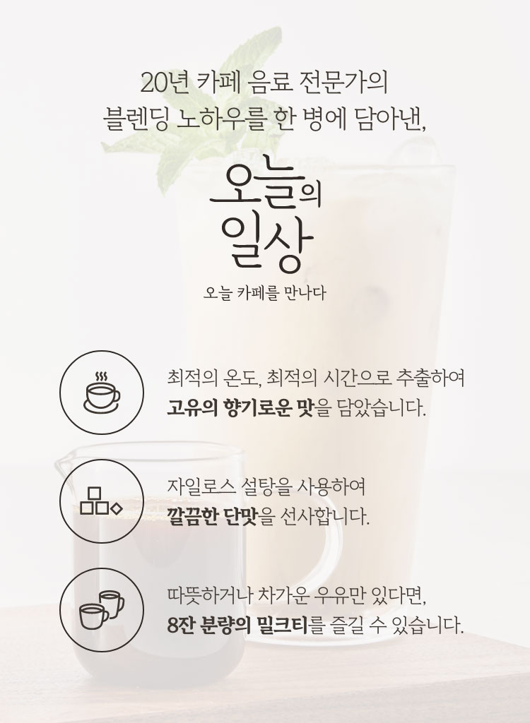 20년 카페 음료 전문가의 블렌딩 노하우를 한 병에 담아낸, 오늘의 일상 오늘 카페를 만나다 / 최적의 온도, 최적의 시간으로 추출하여 고유의 향기로운 맛을 담았습니다. / 자일로스 설탕을 사용하여 깔끔한 단맛을 선사합니다. / 따뜻하거나 차가운 우유만 있다면 8잔 분량의 밀크티를 즐길 수 있습니다.