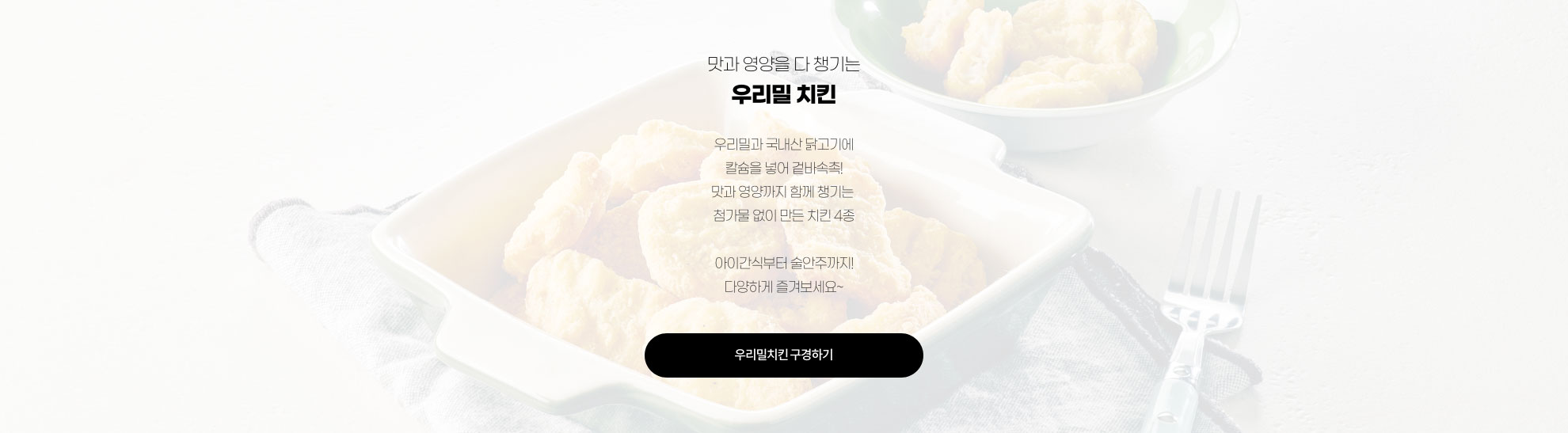 맛과 영양을 다 챙기는 우리밀 치킨 - 우리밀과 국내산 닭고기에 칼슘을 넣어 겉바속촉! 맛과 영양까지 함께 챙기는 첨가물 없이 만든 치킨 4종 / 아이간식부터 술안주까지! 다양하게 즐겨보세요