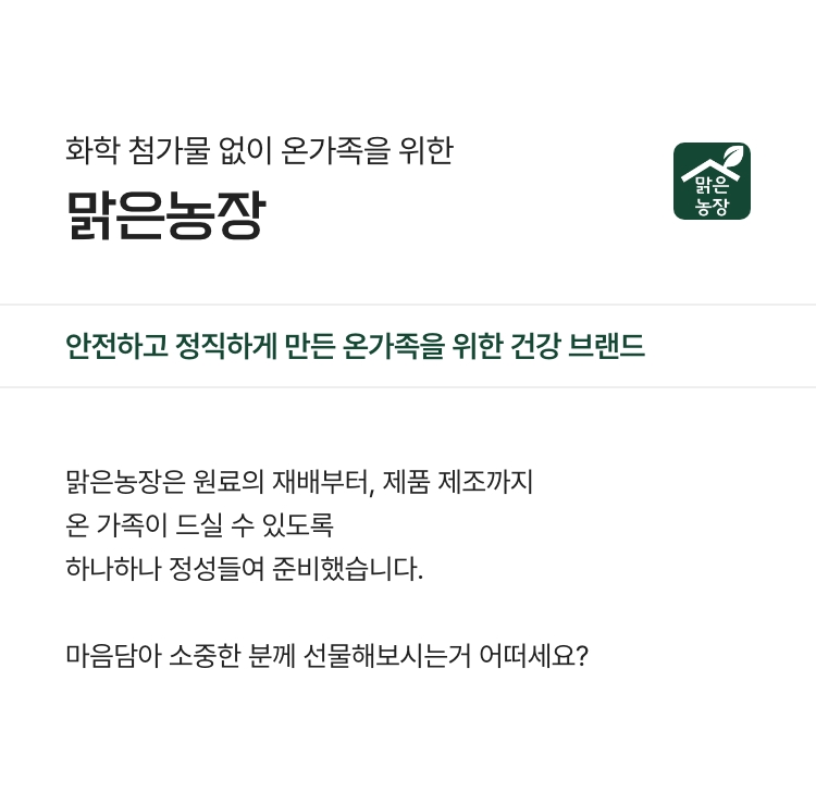 화학 첨가물 없이 온 가족을 위한 맑은농장 - 안전하고 정직하게 만든 온가족을 위한 건강 브랜드 - 맑은농장은 원료의 재배부터, 제품 제조까지 온 가족이 드실 수 있도록 하나하나 정성들여 준비했습니다. 마음담아 소중한 분께 선물해보시는거 어떠세요?