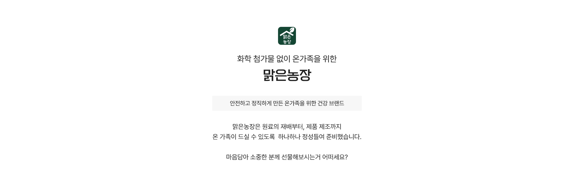 화학 첨가물 없이 온 가족을 위한 맑은농장 - 안전하고 정직하게 만든 온가족을 위한 건강 브랜드 - 맑은농장은 원료의 재배부터, 제품 제조까지 온 가족이 드실 수 있도록 하나하나 정성들여 준비했습니다. 마음담아 소중한 분께 선물해보시는거 어떠세요?