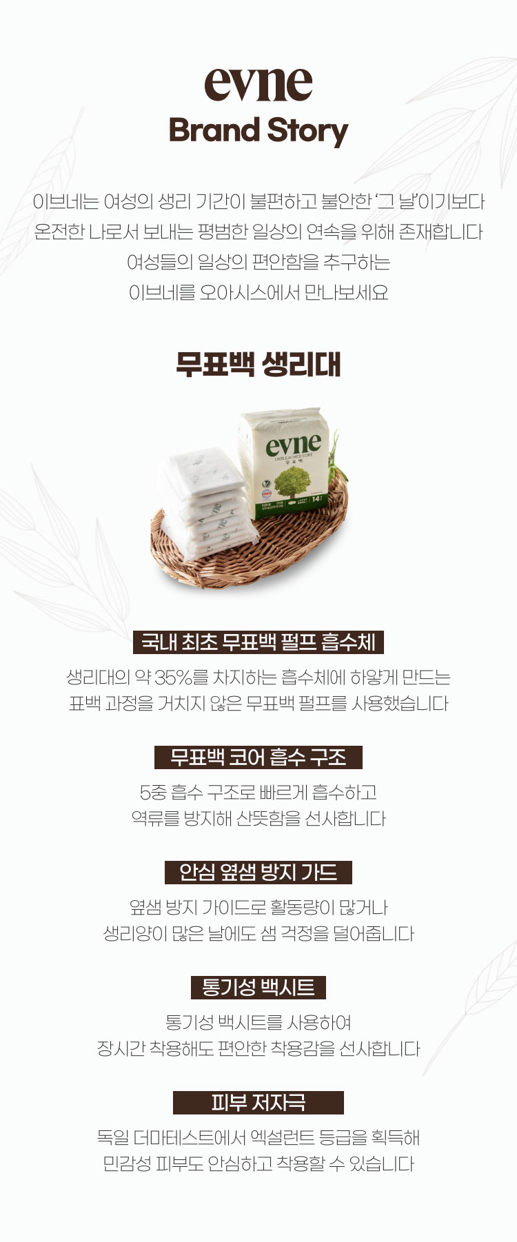 evne 브랜드 스토리 / 이브네는 여성의 생리 기간이 불편하고 불안한 그날 이기보다 온전한 나로서 보내는 평범한 일상의 연속을 위해 존재합니다. 여성들의 일상의 편안함을 추구하는 이브네와 함께 본인이 가진 능력을 빠짐없이 발휘하세요