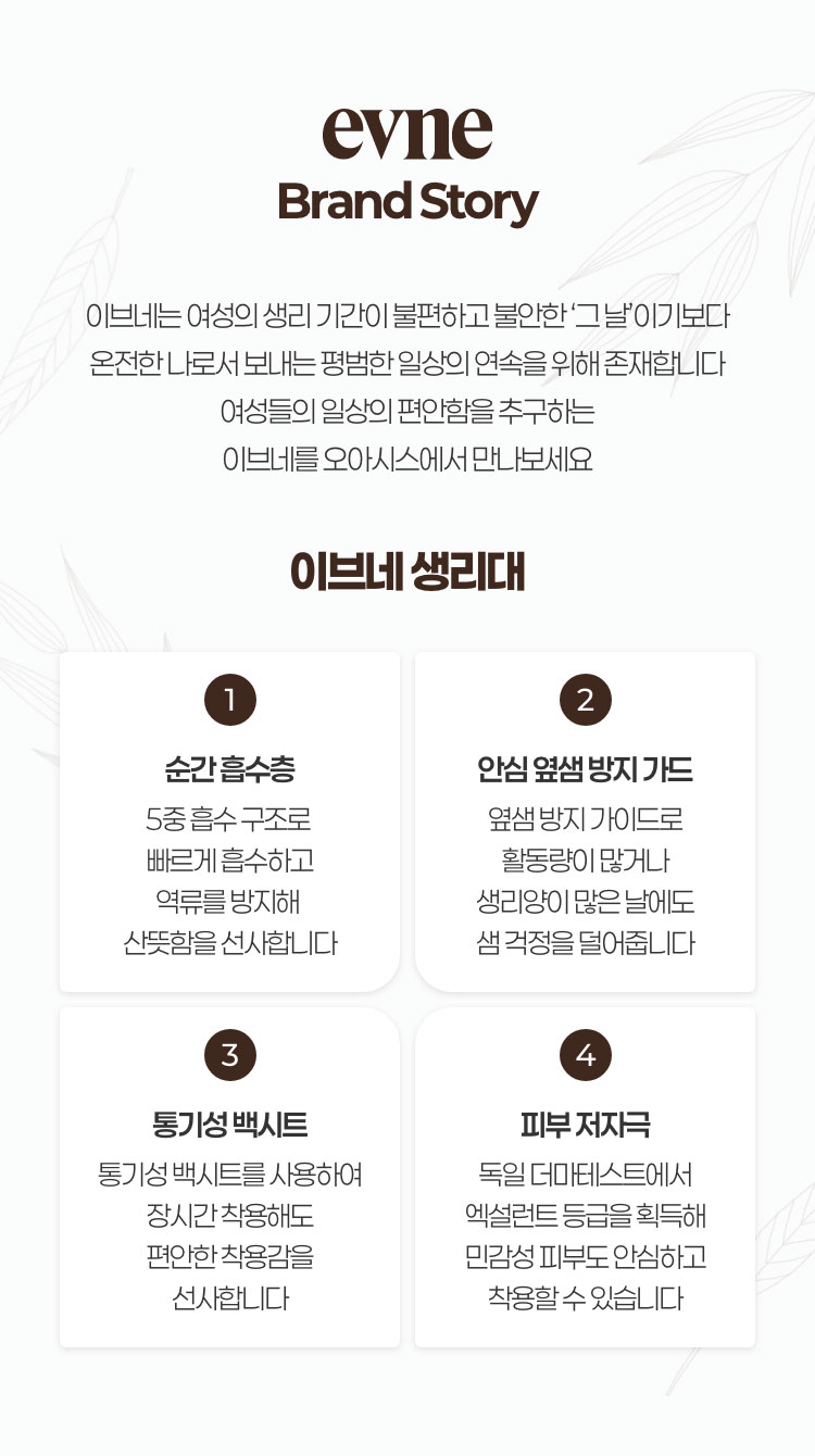 evne 브랜드 스토리 / 이브네는 여성의 생리 기간이 불편하고 불안한 그날 이기보다 온전한 나로서 보내는 평범한 일상의 연속을 위해 존재합니다. 여성들의 일상의 편안함을 추구하는 이브네와 함께 본인이 가진 능력을 빠짐없이 발휘하세요