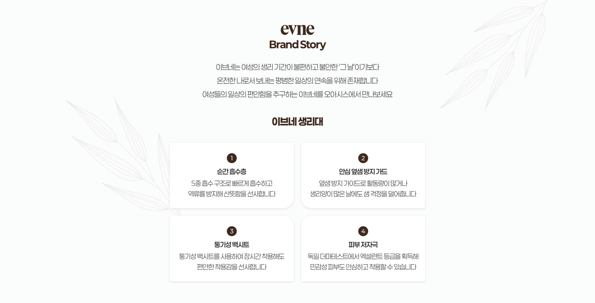evne 브랜드 스토리 / 이브네는 여성의 생리 기간이 불편하고 불안한 그날 이기보다 온전한 나로서 보내는 평범한 일상의 연속을 위해 존재합니다. 여성들의 일상의 편안함을 추구하는 이브네와 함께 본인이 가진 능력을 빠짐없이 발휘하세요