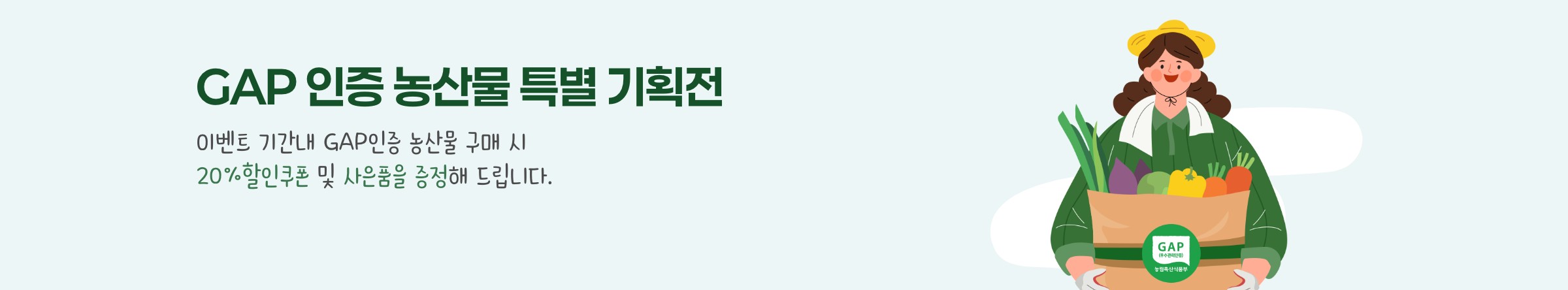 GAP인증 농산물 특별 기획전. 이벤트 기간 내 GAP인증 농산물 구매 시 20% 할인쿠폰 및 사은품을 증정해 드립니다.