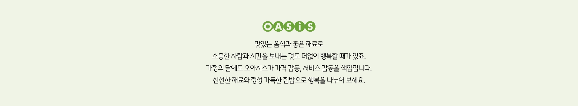 맛있는 음식과 좋은 재료로 소중한 사람과 시간을 보내는 것도 더없이 행복할 때가 있죠. 가정의 달에도 오아시스가 가격 감동, 서비스 감동을 책임집니다. 신선한 재료와 정성 가득한 집밥으로 행복을 나누어 보세요.