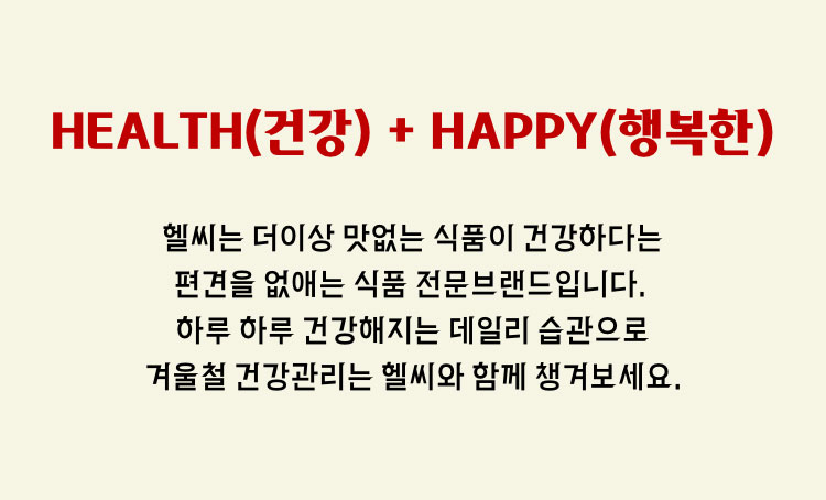 HEALTH(건강) + HAPPY(행복한) - 헬씨는 더이상 맛없는 식품이 건강하다는 편견을 없애는 식품 전문브랜드 입니다. 하루 하루 건강해지는 데일리 습관으로 겨울철 건강관리는 헬씨와 함께 챙겨보세요.