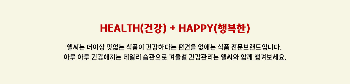 HEALTH(건강) + HAPPY(행복한) - 헬씨는 더이상 맛없는 식품이 건강하다는 편견을 없애는 식품 전문브랜드 입니다. 하루 하루 건강해지는 데일리 습관으로 겨울철 건강관리는 헬씨와 함께 챙겨보세요.