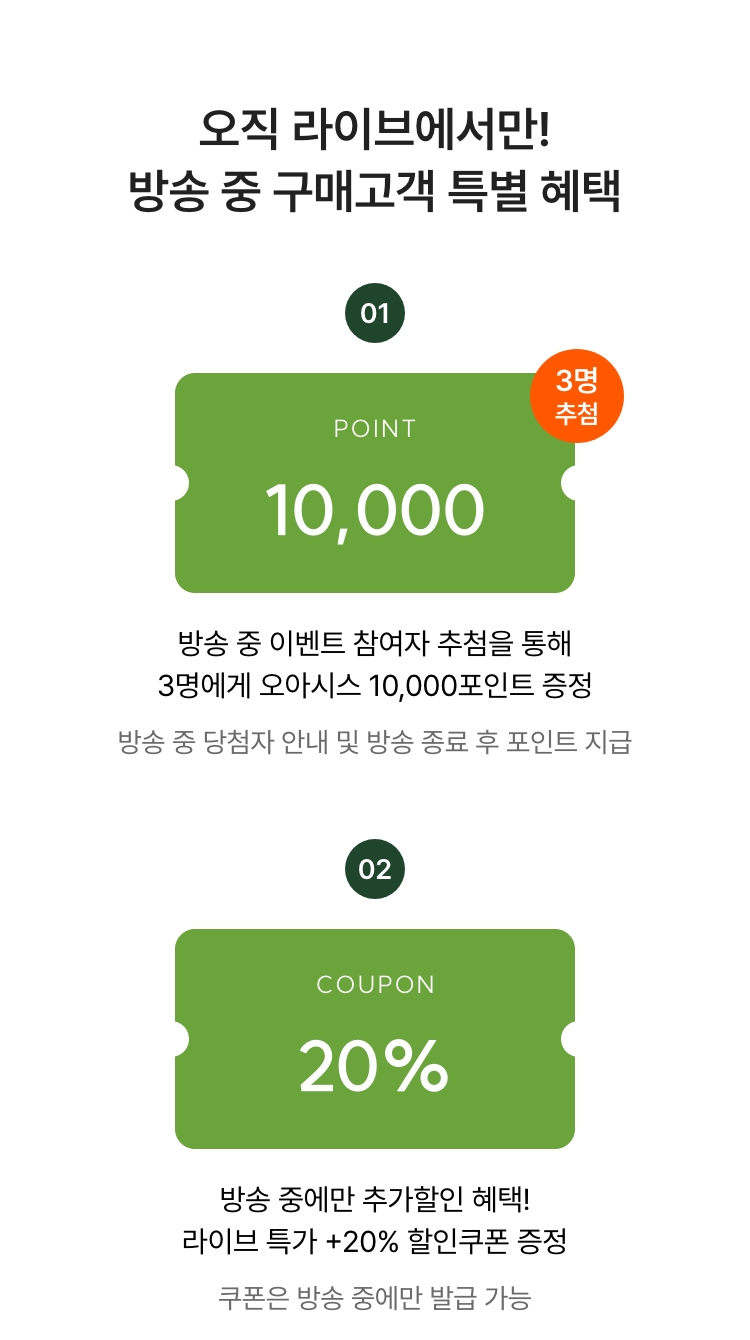 방송 중 20% 할인쿠폰까지! 방송 중 구매고객 특별 혜택 01 - 오아시스 10,000포인트 증정(3명) 02 - 라이브 전용 할인쿠폰