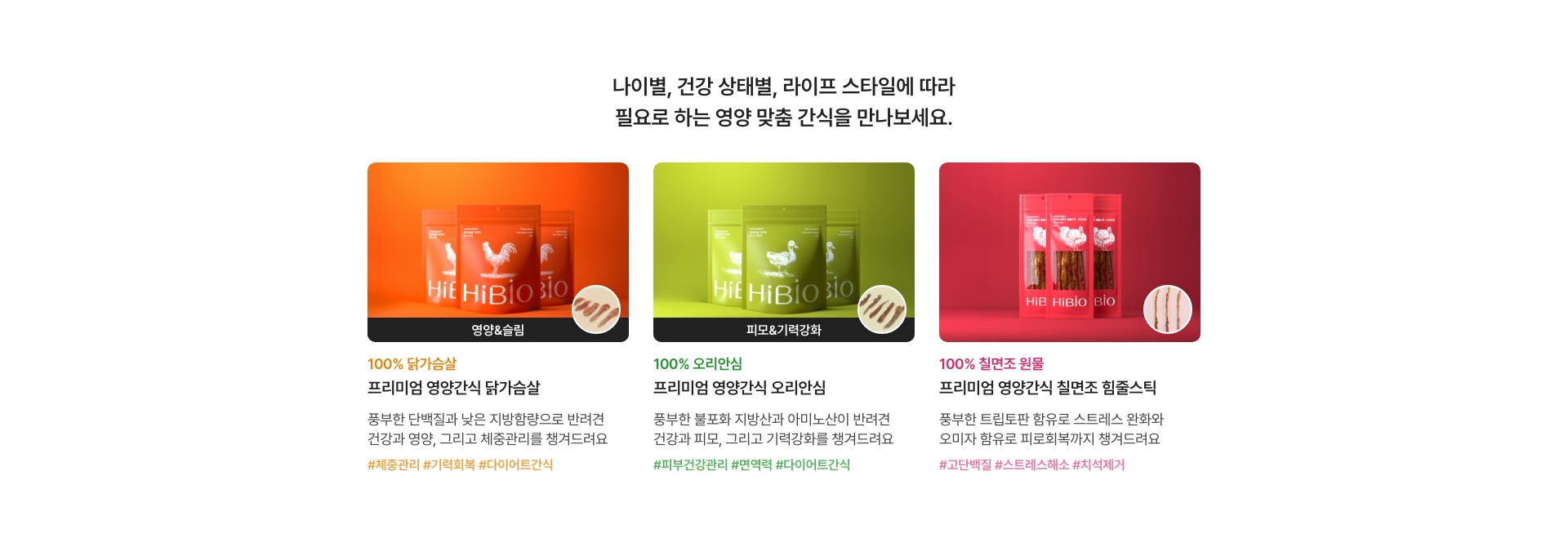 나이별, 건강 상태별, 라이프 스타일에 따라 필요로 하는 영양 맞춤 간식을 만나보세요.