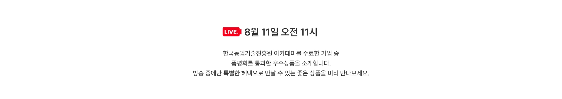 한국농업기술진흥원 아카데미를 수료한 기업 중 품평회를 통과한 우수상품을 소개합니다. / 방송 중에만 특별한 혜택으로 만날 수 있는 좋은 상품을 미리 만나보세요.