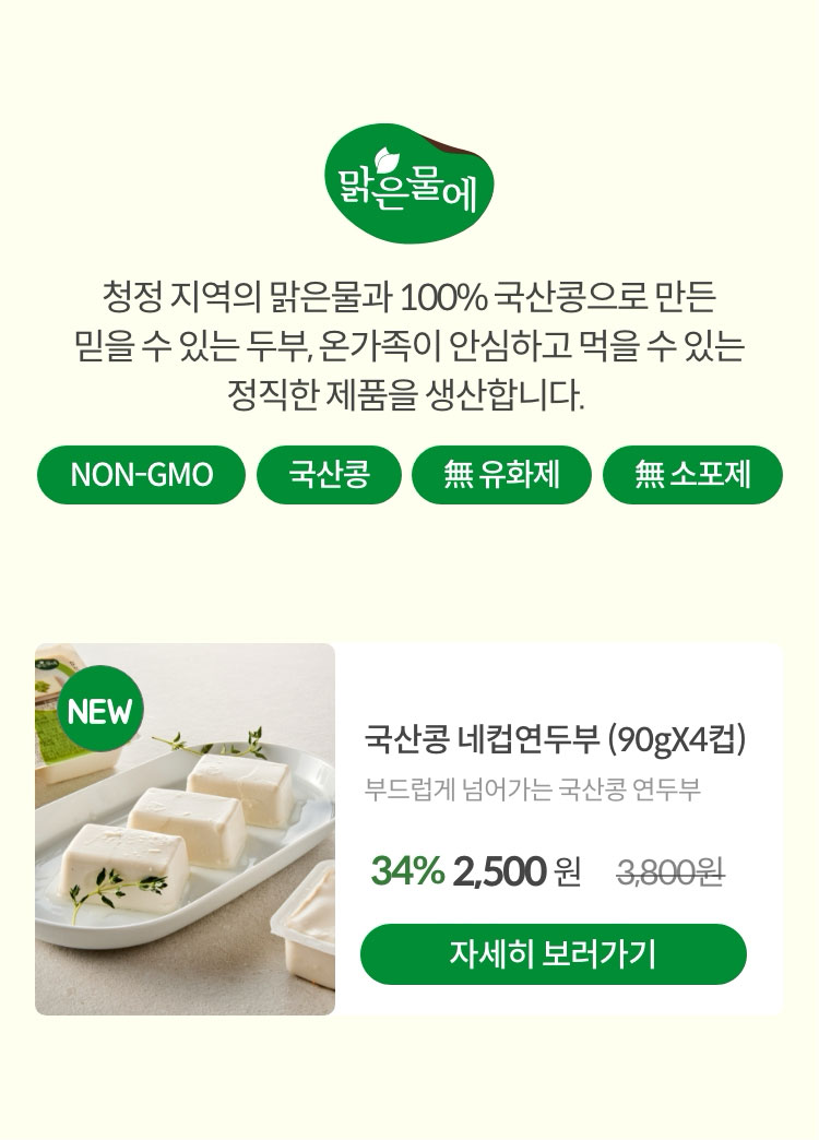 맑은물에 #NON-GMO #국산콩 #無유화제 #無소포제. 청정 지역의 맑은물과 100% 국산콩으로 만든 믿을 수 있는 두부, 온가족이 안심하고 먹을 수 있는 정직한 제품을 생산합니다.