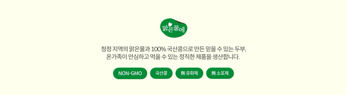 맑은물에 #NON-GMO #국산콩 #無유화제 #無소포제. 청정 지역의 맑은물과 100% 국산콩으로 만든 믿을 수 있는 두부, 온가족이 안심하고 먹을 수 있는 정직한 제품을 생산합니다.