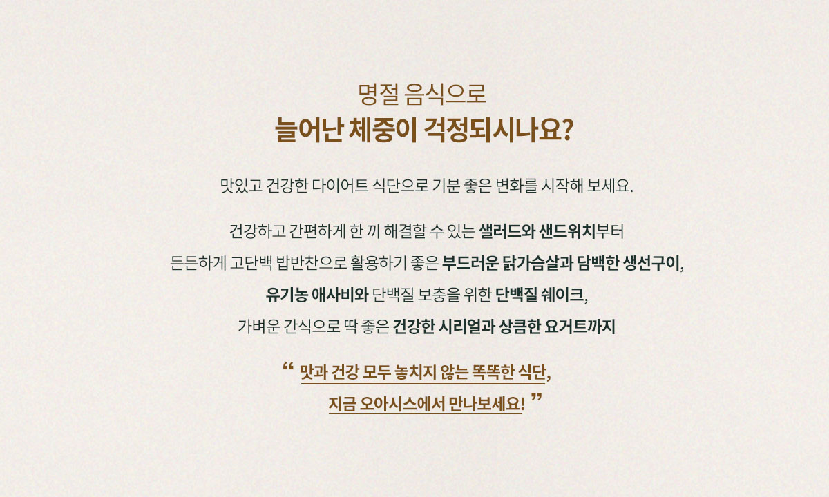 명절 음식으로 늘어난 체중이 걱정되시나요? 맛있고 건강한 다이어트 식단으로 기분 좋은 변화를 시작해보세요. 건강하고 간편하게 한 끼 해결 할 수 있는 샐러드와 샌드위치부터 든든하게 고단백 밥반찬으로 활용하기 좋은 부드러운 닭가슴살과 담백한 생선구이, 유기농 애사비와 단백질 보충을 위한 단백질 쉐이크,  가벼운 간식으로 딱 좋은 건강한 시리얼과 상큼한 요거트까지 맛과 건강 모두 놓치지 않는 똑똑한 식단 지금 오아시스에서 만나보세요!