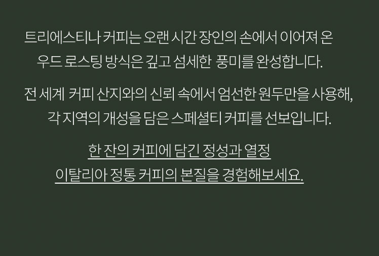 트리에스티나 커피는 오랜 시간 장인의 손에서 이어져 온 우드 로스팅 방식은 깊고 섬세한 풍미를 완성합니다. 전 세계 커피 산지와의 신뢰 속에서 엄선한 원두만을 사용해, 각 지역의 개성을 담은 스페셜티 커피를 선보입니다. 한 잔의 커피에 담긴 정성과 열정 이탈리아 정통 커피의 본질을 경험해보세요.