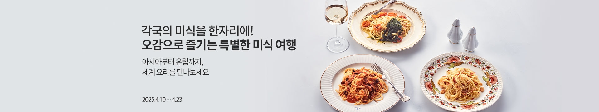 각국의 미식을 한자리에! 오감으로 즐기는 특별한 미식 여행 / 아시아부터 유럽까지, 세계 요리를 만나보세요. 10% / 2025.4.10 ~ 4.23