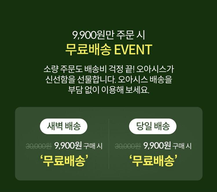 9,900원만 주문 시 무료배송 EVENT 소량 주문도 배송비 걱정 끝! 오아시스가 신선함을 선물합니다. 오아시스 배송을 부담없이 이용해 보세요.