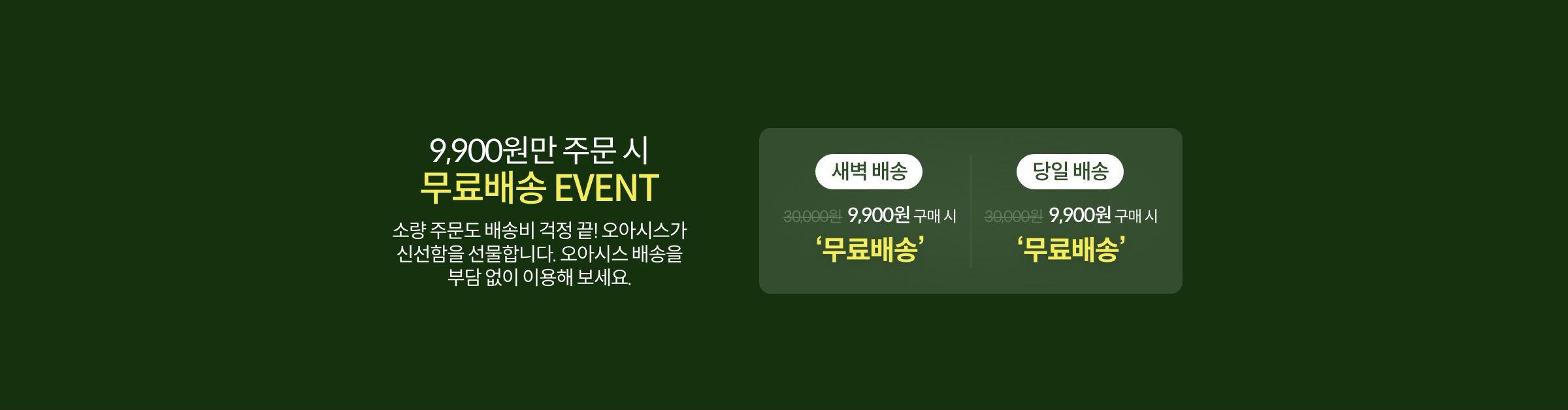 9,900원만 주문 시 무료배송 EVENT 소량 주문도 배송비 걱정 끝! 오아시스 배송을 부담없이 이용해 보세요.