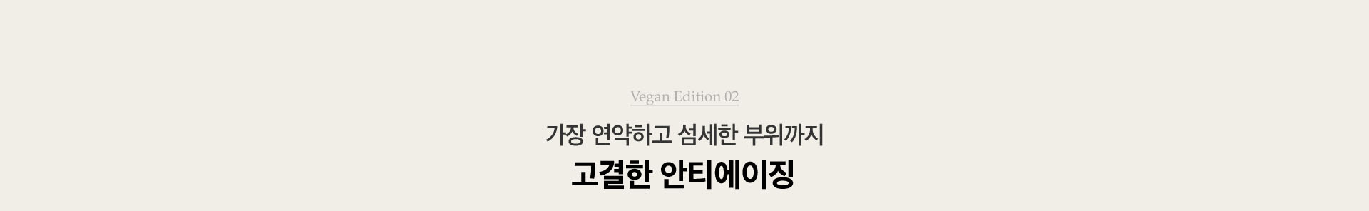 Vegan Edition 02. 가장 연약하고 섬세한 부위까지 고결한 안티에이징