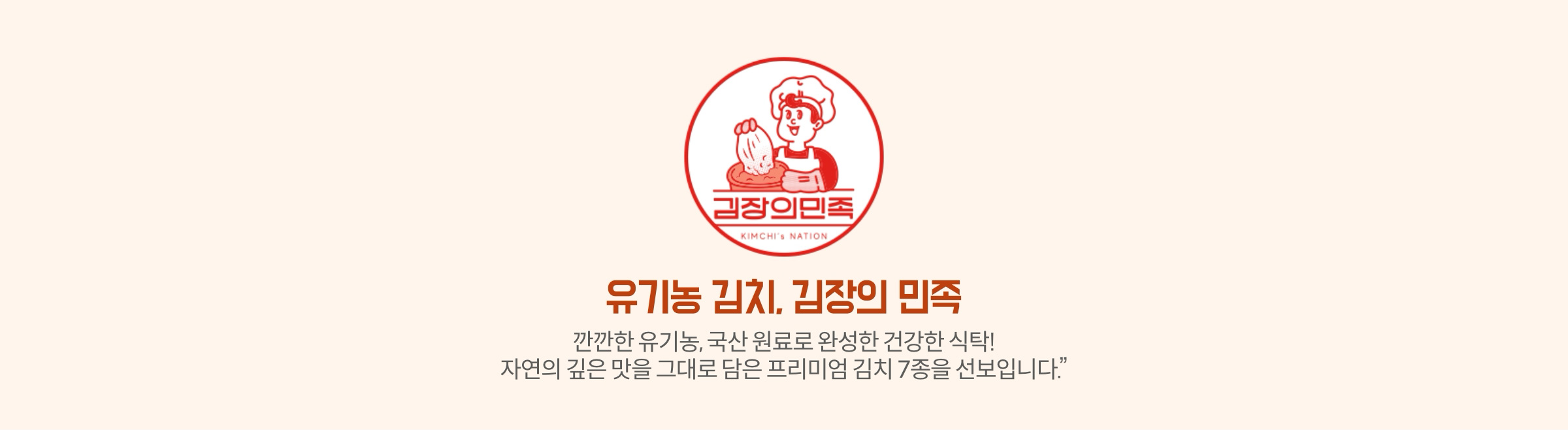 유기농 김치. 김장의 민족 | 깐깐한 유기농, 국산 원료로 완성한 건강한 식탁! 자연의 깊은 맛을 그대로 담은 프리미엄 김치 7종을 선보입니다.