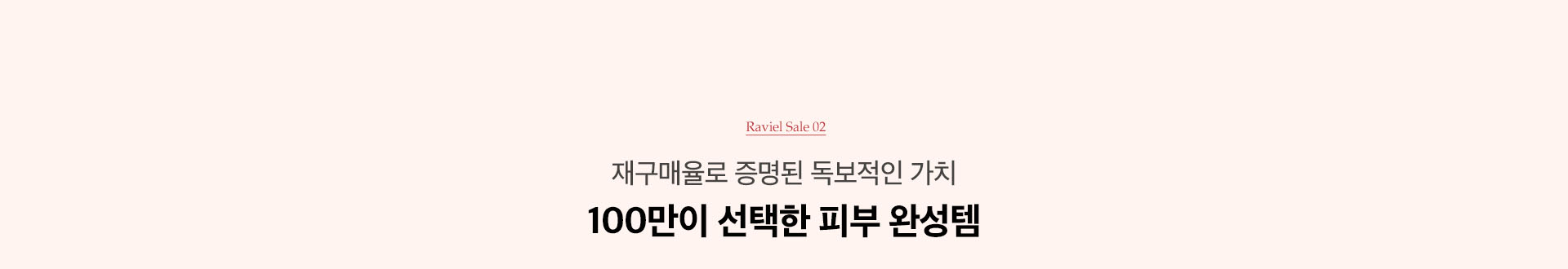 RAVIEL SALE 02. 재구매율로 증명된 독보적 가치 100만이 선택한 피부 완성템