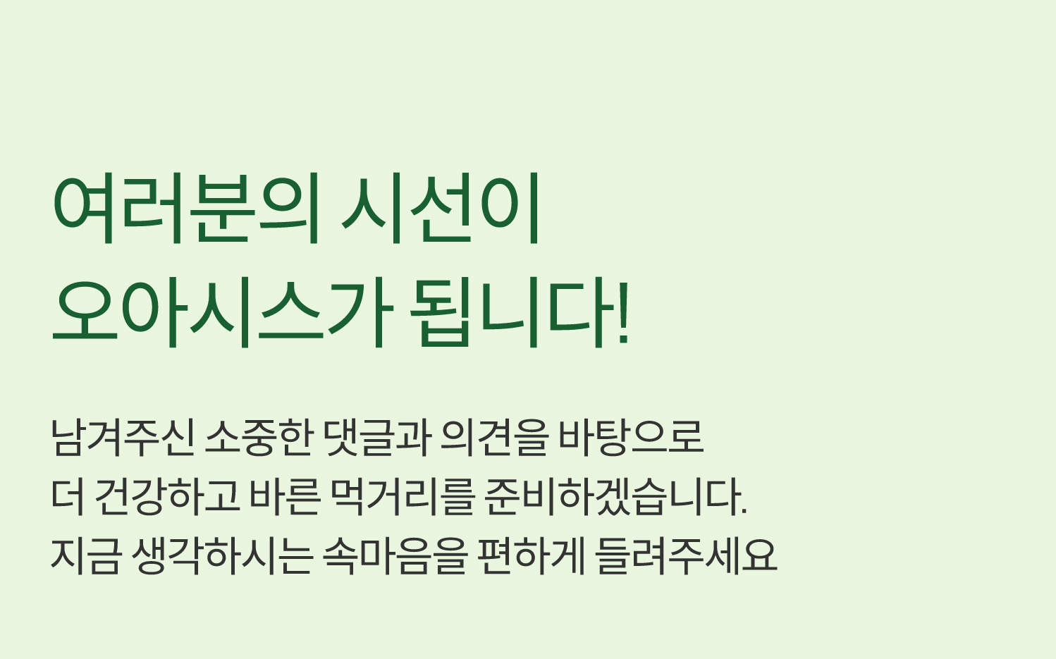 여러분의 시선이 오아시스가 됩니다! 남겨주신 소중한 댓글과 의견을 바탕으로 더 건강하고 바른 먹거리를 준비하겠습니다. 지금 생각하시는 속마음을 편하게 들려주세요