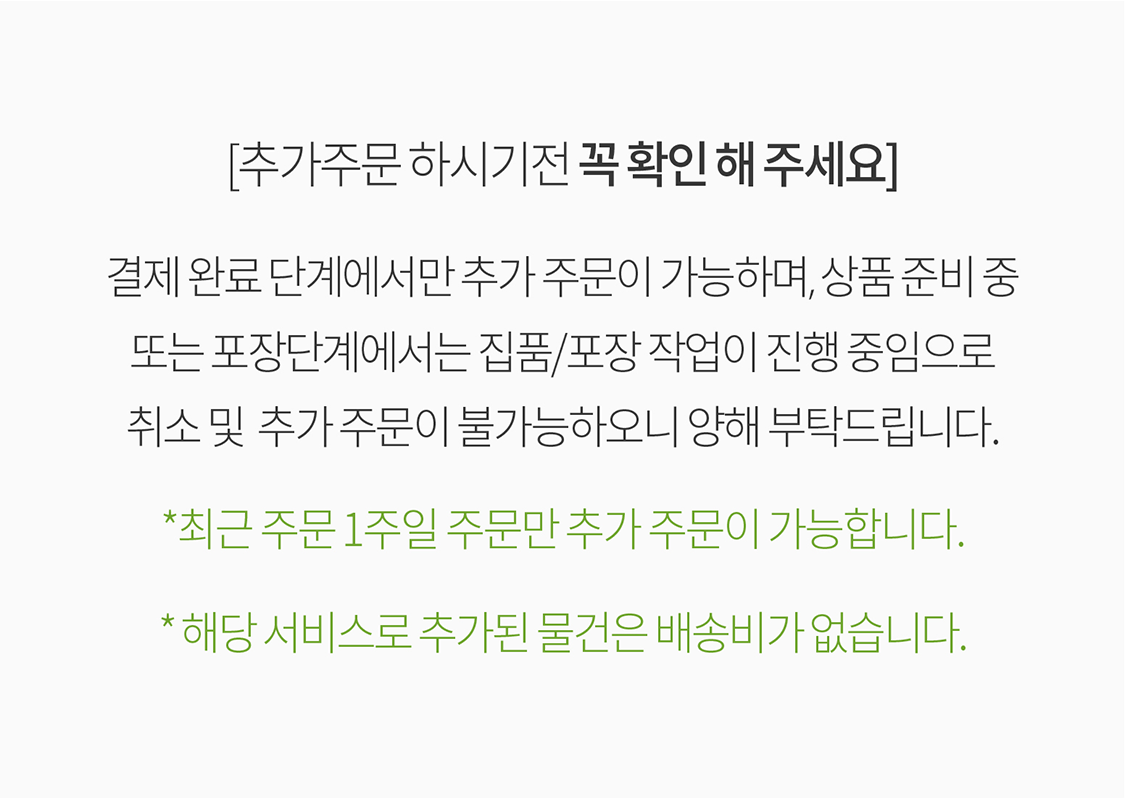 [추가주문 하시기전 꼭 확인 해 주세요] 결제완료 단계에서만 추가주문이 가능 하며, 상품준비중 또는 포장단계에서는 집품/포장 작업이 진행 중임으로 취소및 추가주문이 불가능하오니 양해 부탁드립니다. *최근 주문 1주일 주문만 추가주문이 가능 합니다.