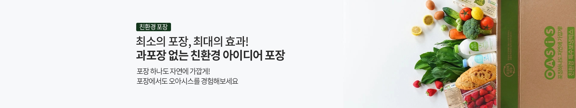 최소의 포장, 최대의 효과! 과포장 없는 친환경 아이디어 포장. 포장 하나도 자연에 가깝게! 포장에서도 오아시스를 경험해보세요/